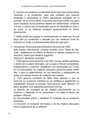 EL DERECHO AL DEBIDO PROCESO. UNA APROXIMACIÓN
24
6. Cuando una sentencia condenatoria firme haya sido ulteriormente
revocada, o el condenado haya sido indultado por haberse
producido o descubierto un hecho plenamente probatorio de la
comisión de un error judicial, la persona que haya sufrido una pena
como resultado de tal sentencia deberá ser indemnizada, conforme
a la ley, a menos que se demuestre que le es imputable en todo o
en parte el no haberse revelado oportunamente el hecho
desconocido.
7. Nadie podrá ser juzgado ni sancionado por un delito por el cual
haya sido ya condenado o absuelto por una sentencia firme de
acuerdo con la ley y el procedimiento penal de cada país.”
 Convención Americana sobre Derechos Humanos de 1969.
Este tratado internacional, conocido también como “Pacto de San
José”, establecería lo relativo al derecho al debido proceso en su
artículo 8, mismo que señala lo siguiente:
“Artículo 8. Garantías Judiciales
1. Toda persona tiene derecho a ser oída, con las debidas garantías
y dentro de un plazo razonable, por un juez o tribunal competente,
independiente e imparcial, establecido con anterioridad por la ley,
en la sustanciación de cualquier acusación penal formulada contra
ella, o para la determinación de sus derechos y obligaciones de
orden civil, laboral, fiscal o de cualquier otro carácter.
2. Toda persona inculpada de delito tiene derecho a que se
presuma su inocencia mientras no se establezca legalmente su
culpabilidad. Durante el proceso, toda persona tiene derecho, en
plena igualdad, a las siguientes garantías mínimas:
a) derecho del inculpado de ser asistido gratuitamente por el
traductor o intérprete, si no comprende o no habla el idioma del
juzgado o tribunal;
b) comunicación previa y detallada al inculpado de la acusación
formulada;
c) concesión al inculpado del tiempo y de los medios adecuados
para la preparación de su defensa;
 
