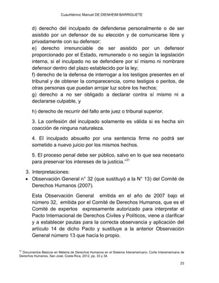 Cuauhtémoc Manuel DE DIENHEIM BARRIGUETE
25
d) derecho del inculpado de defenderse personalmente o de ser
asistido por un defensor de su elección y de comunicarse libre y
privadamente con su defensor;
e) derecho irrenunciable de ser asistido por un defensor
proporcionado por el Estado, remunerado o no según la legislación
interna, si el inculpado no se defendiere por sí mismo ni nombrare
defensor dentro del plazo establecido por la ley;
f) derecho de la defensa de interrogar a los testigos presentes en el
tribunal y de obtener la comparecencia, como testigos o peritos, de
otras personas que puedan arrojar luz sobre los hechos;
g) derecho a no ser obligado a declarar contra sí mismo ni a
declararse culpable, y
h) derecho de recurrir del fallo ante juez o tribunal superior.
3. La confesión del inculpado solamente es válida si es hecha sin
coacción de ninguna naturaleza.
4. El inculpado absuelto por una sentencia firme no podrá ser
sometido a nuevo juicio por los mismos hechos.
5. El proceso penal debe ser público, salvo en lo que sea necesario
para preservar los intereses de la justicia.”31
3. Interpretaciones:
 Observación General n° 32 (que sustituyó a la N° 13) del Comité de
Derechos Humanos (2007).
Esta Observación General emitida en el año de 2007 bajo el
número 32, emitida por el Comité de Derechos Humanos, que es el
Comité de expertos expresamente autorizado para interpretar el
Pacto Internacional de Derechos Civiles y Políticos, viene a clarificar
y a establecer pautas para la correcta observancia y aplicación del
artículo 14 de dicho Pacto y sustituye a la anterior Observación
General número 13 que hacía lo propio.
31
Documentos Básicos en Materia de Derechos Humanos en el Sistema Interamericano, Corte Interamericana de
Derechos Humanos, San José, Costa Rica, 2012, pp. 33 y 34.
 