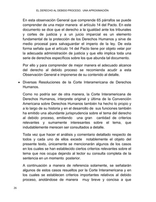 EL DERECHO AL DEBIDO PROCESO. UNA APROXIMACIÓN
26
En esta observación General que comprende 65 párrafos se puede
comprender de una mejor manera el artículo 14 del Pacto. En este
documento se dice que el derecho a la igualdad ante los tribunales
y cortes de justicia y a un juicio imparcial es un elemento
fundamental de la protección de los Derechos Humanos y sirve de
medio procesal para salvaguardar el imperio de la ley. De esta
forma señala que el artículo 14 del Pacto tiene por objeto velar por
la adecuada administración de justicia y que ello implica toda una
serie de derechos específicos sobre los que abunda tal documento.
Por ello y para comprender de mejor manera el adecuado alcance
del derecho al debido proceso se recomienda acudir a esta
Observación General e imponerse de su contenido al detalle.
 Diversas Resoluciones de la Corte Interamericana de Derechos
Humanos.
Como no podría ser de otra manera, la Corte Interamericana de
Derechos Humanos, interprete original y última de la Convención
Americana sobre Derechos Humanos también ha hecho lo propio y
a lo largo de su historia y en el desarrollo de sus funciones también
ha emitido una abundante jurisprudencia sobre el tema del derecho
al debido proceso, emitiendo una gran cantidad de criterios
relevantes y sumamente interesantes sobre el tema, que
indudablemente merecen ser consultados a detalle.
Toda vez que hacer el análisis y comentario detallado respecto de
todos y cada uno de ellos excede notablemente el objeto del
presente texto, únicamente se mencionarán algunos de los casos
en los cuales se han establecido ciertos criterios relevantes sobre el
tema que nos ocupa dejando al lector su consulta completa de la
sentencia en un momento posterior.
A continuación a manera de referencia solamente, se señalarán
algunos de estos casos resueltos por la Corte Interamericana y en
los cuales se establecen criterios importantes relativos al debido
proceso, anotándose de manera muy breve y concisa a que
 