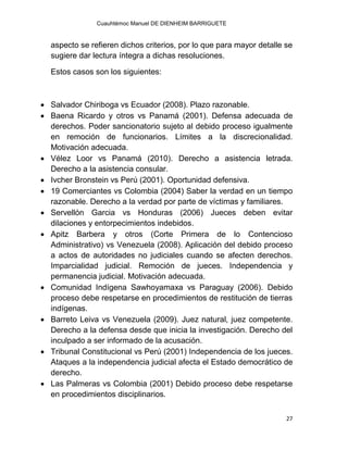 Cuauhtémoc Manuel DE DIENHEIM BARRIGUETE
27
aspecto se refieren dichos criterios, por lo que para mayor detalle se
sugiere dar lectura íntegra a dichas resoluciones.
Estos casos son los siguientes:
 Salvador Chiriboga vs Ecuador (2008). Plazo razonable.
 Baena Ricardo y otros vs Panamá (2001). Defensa adecuada de
derechos. Poder sancionatorio sujeto al debido proceso igualmente
en remoción de funcionarios. Límites a la discrecionalidad.
Motivación adecuada.
 Vélez Loor vs Panamá (2010). Derecho a asistencia letrada.
Derecho a la asistencia consular.
 Ivcher Bronstein vs Perú (2001). Oportunidad defensiva.
 19 Comerciantes vs Colombia (2004) Saber la verdad en un tiempo
razonable. Derecho a la verdad por parte de víctimas y familiares.
 Servellón Garcia vs Honduras (2006) Jueces deben evitar
dilaciones y entorpecimientos indebidos.
 Apitz Barbera y otros (Corte Primera de lo Contencioso
Administrativo) vs Venezuela (2008). Aplicación del debido proceso
a actos de autoridades no judiciales cuando se afecten derechos.
Imparcialidad judicial. Remoción de jueces. Independencia y
permanencia judicial. Motivación adecuada.
 Comunidad Indígena Sawhoyamaxa vs Paraguay (2006). Debido
proceso debe respetarse en procedimientos de restitución de tierras
indígenas.
 Barreto Leiva vs Venezuela (2009). Juez natural, juez competente.
Derecho a la defensa desde que inicia la investigación. Derecho del
inculpado a ser informado de la acusación.
 Tribunal Constitucional vs Perú (2001) Independencia de los jueces.
Ataques a la independencia judicial afecta el Estado democrático de
derecho.
 Las Palmeras vs Colombia (2001) Debido proceso debe respetarse
en procedimientos disciplinarios.
 