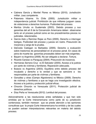 Cuauhtémoc Manuel DE DIENHEIM BARRIGUETE
29
 Cabrera García y Montiel Flores vs México (2010). Jurisdicción
militar. Juez competente.
 Palamara Iribarne. Vs Chile (2005). Jurisdicción militar e
independencia judicial. Prohibición de que militares juzguen casos
de violaciones a derechos humanos. Publicidad del proceso.
 Maritza Urrutia vs Guatemala (2003). Debido proceso y sus
garantías del art 8 de la Convención Americana deben observarse
tanto en el proceso judicial como en los procedimientos previos no
judiciales. relacionados.
 García Asto y Ramírez Rojas vs Perú (2005). Derecho a interrogar
testigos. Publicidad del proceso y jueces sin rostro. Presunción de
inocencia y carga de la prueba.
 DaCosta Cadogan vs Barbados (2009). Derecho a evaluación
sobre trastornos de personalidad en el proceso penal. En casos de
pena de muerte las garantías procesales deben ser más exigentes.
 Bayarri vs Argentina (2008). No ser obligado a declarar. Tortura.
 Ricardo Canese vs Paraguay (2004). Presunción de inocencia.
 Hermanas Serrano Cruz vs El Salvador (2005). Acceso a la justicia
por parte de víctimas y familiares. Reparación adecuada.
 Bulacio vs Argentina (2003). Equilibrio entre debido proceso del
inculpado y derecho a la verdad y que se sancione a los
responsables por parte de víctimas y familiares.
 González y otras (Campo Algodonero) vs México (2009). Derecho
de víctimas y familiares a que se haga una investigación efectiva.
Acceso a la justicia y protección judicial eficaz.
 Chocrón Chocrón vs Venezuela (2011). Protección judicial de
derechos políticos.
 Díaz Peña vs Venezuela (2012). Lentitud del proceso.
Adicionalmente a las resoluciones antes señaladas y que han sido
emitidas por la Corte Interamericana como parte de su jurisdicción
contenciosa, también merecen que se preste atención a las opiniones
consultivas que la propia Corte Interamericana ha emitido y de las cuales
se pueden extraer interpretaciones relevantes en materia del debido
proceso.
 