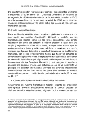 EL DERECHO AL DEBIDO PROCESO. UNA APROXIMACIÓN
30
De esta forma resultan relevantes por ejemplo las siguientes Opiniones
Consultivas: la 09/87 sobre las Garantías Judiciales en estados de
emergencia, la 16/99 sobre la cuestión de la asistencia consular, la 17/02
en relación con derechos de menores de edad, la 18/03 sobre personas
migrantes indocumentadas y la 20/09 sobre los jueces ad-hoc, por solo
mencionar algunas.
b) Ámbito Nacional Mexicano
En el ámbito del derecho interno mexicano podemos encontrarnos con
que existe en nuestra Constitución General y también en las
Constituciones locales como en las leyes secundarias una amplia
regulación del tema del derecho al debido proceso al igual que una
amplia jurisprudencia sobre dicho tema, aunque cabe aclarar que en
varios aspectos la tutela y estándares del derecho mexicano son mucho
menores que los que determina el derecho Internacional de los Derechos
Humanos, por lo cual evidentemente habrá que hacer un esfuerzo de
armonización legislativa y una interpretación más garantista, que tomen
en cuenta lo determinado por el ya mencionado corpus iuris del derecho
Internacional de los Derechos Humanos y que pongan en acción el
principio pro persona, mismo que actualmente no es ya solamente un
principio de carácter internacional previsto en diversos instrumentos
internacionales de los que México es parte sino también en nuestro
nuevo artículo primero constitucional a partir de la reforma del 10 de junio
de 2011.33
 Constitución Política de los Estados Unidos Mexicanos
Actualmente en nuestra Constitución federal vigente se encuentran
consagradas diversas disposiciones relativas al debido proceso en
distintos artículos constitucionales, algunos de los cuales ya se han
33
Tal es el caso de la “Jurisdicción militar”, el “arraigo en materia penal”, la prisión preventiva, el régimen de
excepción para la delincuencia organizada, por sólo citar algunas cuestiones que debieran ser modificadas para
hacerlas compatibles con la convencionalidad en Derechos Humanos. Cabe señalar que actualmente muchas
cuestiones más deberán ser cambiadas en virtud de la modificación del sistema penal que se hizo mediante
reforma constitucional en el año 2008 y con la implementación del nuevo sistema penal acusatorio, el cual se
espera entre en vigor para todas las entidades federativas y en materia federal también para el año 2016.
 