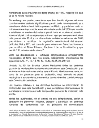 Cuauhtémoc Manuel DE DIENHEIM BARRIGUETE
31
mencionado pues provienen del texto original de 1917, respecto del cual
ya se ha hecho relación.
Sin embargo es preciso mencionar que han habido algunas reformas
constitucionales bastante significativas que sin duda han empezado ya a
transformar el derecho al debido proceso en México y que le han dado un
notorio realce e importancia, entre ellas destacan la del 2008 que vendría
a establecer el cambio del sistema penal hacia el modelo acusatorio o
adversarial y el cual se espera que entre en vigor por completo en todo el
país para el año 2016 y por el otro lado también las reformas del 2011
que vinieron a modificar la regulación constitucional del Amparo
(artículos 103 y 107), así como la gran reforma en Derechos Humanos
que modificó el Título Primero, Capítulo I de la Constitución y que
modificó 11 artículos de la misma34
.
Entre las disposiciones y artículos constitucionales principalmente
relacionados al tema que nos ocupa, básicamente encontramos los
siguientes: Arts.: 1°, 13, 14, 16, 17, 18,19, 20,21, 23, 29 y 33
“Artículo 1o. En los Estados Unidos Mexicanos todas las personas
gozarán de los derechos humanos reconocidos en esta Constitución y en
los tratados internacionales de los que el Estado Mexicano sea parte, así
como de las garantías para su protección, cuyo ejercicio no podrá
restringirse ni suspenderse, salvo en los casos y bajo las condiciones que
esta Constitución establece.
Las normas relativas a los derechos humanos se interpretarán de
conformidad con esta Constitución y con los tratados internacionales de
la materia favoreciendo en todo tiempo a las personas la protección más
amplia.
Todas las autoridades, en el ámbito de sus competencias, tienen la
obligación de promover, respetar, proteger y garantizar los derechos
humanos de conformidad con los principios de universalidad,
34
Para mayor abundancia sobre estas reformas véase el texto de De Dienheim Barriguete Cuauhtémoc Manuel,
“Implicaciones y Retos de las Reformas Constitucionales en materia de Derechos Humanos del 2011, a un año de
su publicación” en “Revista Iberoamericana de Derecho Procesal Constitucional” Número 18, Julio-Diciembre
2012, Editorial Porrúa/ Instituto Iberoamericano de Derecho procesal Constitucional, México, 2012.
 