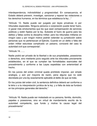EL DERECHO AL DEBIDO PROCESO. UNA APROXIMACIÓN
32
interdependencia, indivisibilidad y progresividad. En consecuencia, el
Estado deberá prevenir, investigar, sancionar y reparar las violaciones a
los derechos humanos, en los términos que establezca la ley…”
“Artículo 13. Nadie puede ser juzgado por leyes privativas ni por
tribunales especiales. Ninguna persona o corporación puede tener fuero,
ni gozar más emolumentos que los que sean compensación de servicios
públicos y estén fijados por la ley. Subsiste el fuero de guerra para los
delitos y faltas contra la disciplina militar; pero los tribunales militares en
ningún caso y por ningún motivo podrán extender su jurisdicción sobre
personas que no pertenezcan al Ejército. Cuando en un delito o falta del
orden militar estuviese complicado un paisano, conocerá del caso la
autoridad civil que corresponda”.
“Artículo 14. …..
Nadie podrá ser privado de la libertad o de sus propiedades, posesiones
o derechos, sino mediante juicio seguido ante los tribunales previamente
establecidos, en el que se cumplan las formalidades esenciales del
procedimiento y conforme a las Leyes expedidas con anterioridad al
hecho.
En los juicios del orden criminal queda prohibido imponer, por simple
analogía, y aún por mayoría de razón, pena alguna que no esté
decretada por una ley exactamente aplicable al delito de que se trata.
En los juicios del orden civil, la sentencia definitiva deberá ser conforme a
la letra o a la interpretación jurídica de la ley, y a falta de ésta se fundará
en los principios generales del derecho.”
“Artículo 16. Nadie puede ser molestado en su persona, familia, domicilio,
papeles o posesiones, sino en virtud de mandamiento escrito de la
autoridad competente, que funde y motive la causa legal del
procedimiento”
…………….
 