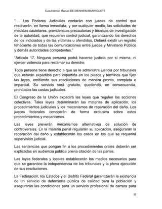 Cuauhtémoc Manuel DE DIENHEIM BARRIGUETE
33
“……Los Poderes Judiciales contarán con jueces de control que
resolverán, en forma inmediata, y por cualquier medio, las solicitudes de
medidas cautelares, providencias precautorias y técnicas de investigación
de la autoridad, que requieran control judicial, garantizando los derechos
de los indiciados y de las víctimas u ofendidos. Deberá existir un registro
fehaciente de todas las comunicaciones entre jueces y Ministerio Público
y demás autoridades competentes.”
“Artículo 17. Ninguna persona podrá hacerse justicia por sí misma, ni
ejercer violencia para reclamar su derecho.
Toda persona tiene derecho a que se le administre justicia por tribunales
que estarán expeditos para impartirla en los plazos y términos que fijen
las leyes, emitiendo sus resoluciones de manera pronta, completa e
imparcial. Su servicio será gratuito, quedando, en consecuencia,
prohibidas las costas judiciales.
El Congreso de la Unión expedirá las leyes que regulen las acciones
colectivas. Tales leyes determinarán las materias de aplicación, los
procedimientos judiciales y los mecanismos de reparación del daño. Los
jueces federales conocerán de forma exclusiva sobre estos
procedimientos y mecanismos.
Las leyes preverán mecanismos alternativos de solución de
controversias. En la materia penal regularán su aplicación, asegurarán la
reparación del daño y establecerán los casos en los que se requerirá
supervisión judicial.
Las sentencias que pongan fin a los procedimientos orales deberán ser
explicadas en audiencia pública previa citación de las partes.
Las leyes federales y locales establecerán los medios necesarios para
que se garantice la independencia de los tribunales y la plena ejecución
de sus resoluciones.
La Federación, los Estados y el Distrito Federal garantizarán la existencia
de un servicio de defensoría pública de calidad para la población y
asegurarán las condiciones para un servicio profesional de carrera para
 