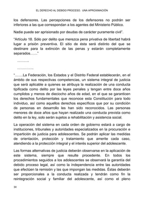 EL DERECHO AL DEBIDO PROCESO. UNA APROXIMACIÓN
34
los defensores. Las percepciones de los defensores no podrán ser
inferiores a las que correspondan a los agentes del Ministerio Público.
Nadie puede ser aprisionado por deudas de carácter puramente civil”.
“Artículo 18. Sólo por delito que merezca pena privativa de libertad habrá
lugar a prisión preventiva. El sitio de ésta será distinto del que se
destinare para la extinción de las penas y estarán completamente
separados……”
……….
…………..
“…….La Federación, los Estados y el Distrito Federal establecerán, en el
ámbito de sus respectivas competencias, un sistema integral de justicia
que será aplicable a quienes se atribuya la realización de una conducta
tipificada como delito por las leyes penales y tengan entre doce años
cumplidos y menos de dieciocho años de edad, en el que se garanticen
los derechos fundamentales que reconoce esta Constitución para todo
individuo, así como aquellos derechos específicos que por su condición
de personas en desarrollo les han sido reconocidos. Las personas
menores de doce años que hayan realizado una conducta prevista como
delito en la ley, solo serán sujetos a rehabilitación y asistencia social.
La operación del sistema en cada orden de gobierno estará a cargo de
instituciones, tribunales y autoridades especializados en la procuración e
impartición de justicia para adolescentes. Se podrán aplicar las medidas
de orientación, protección y tratamiento que amerite cada caso,
atendiendo a la protección integral y el interés superior del adolescente.
Las formas alternativas de justicia deberán observarse en la aplicación de
este sistema, siempre que resulte procedente. En todos los
procedimientos seguidos a los adolescentes se observará la garantía del
debido proceso legal, así como la independencia entre las autoridades
que efectúen la remisión y las que impongan las medidas. Éstas deberán
ser proporcionales a la conducta realizada y tendrán como fin la
reintegración social y familiar del adolescente, así como el pleno
 