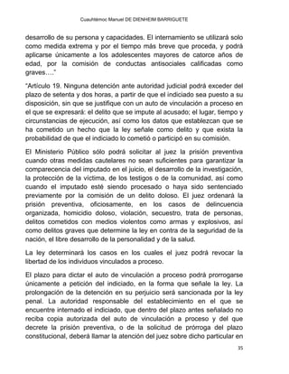 Cuauhtémoc Manuel DE DIENHEIM BARRIGUETE
35
desarrollo de su persona y capacidades. El internamiento se utilizará solo
como medida extrema y por el tiempo más breve que proceda, y podrá
aplicarse únicamente a los adolescentes mayores de catorce años de
edad, por la comisión de conductas antisociales calificadas como
graves….”
“Artículo 19. Ninguna detención ante autoridad judicial podrá exceder del
plazo de setenta y dos horas, a partir de que el indiciado sea puesto a su
disposición, sin que se justifique con un auto de vinculación a proceso en
el que se expresará: el delito que se impute al acusado; el lugar, tiempo y
circunstancias de ejecución, así como los datos que establezcan que se
ha cometido un hecho que la ley señale como delito y que exista la
probabilidad de que el indiciado lo cometió o participó en su comisión.
El Ministerio Público sólo podrá solicitar al juez la prisión preventiva
cuando otras medidas cautelares no sean suficientes para garantizar la
comparecencia del imputado en el juicio, el desarrollo de la investigación,
la protección de la víctima, de los testigos o de la comunidad, así como
cuando el imputado esté siendo procesado o haya sido sentenciado
previamente por la comisión de un delito doloso. El juez ordenará la
prisión preventiva, oficiosamente, en los casos de delincuencia
organizada, homicidio doloso, violación, secuestro, trata de personas,
delitos cometidos con medios violentos como armas y explosivos, así
como delitos graves que determine la ley en contra de la seguridad de la
nación, el libre desarrollo de la personalidad y de la salud.
La ley determinará los casos en los cuales el juez podrá revocar la
libertad de los individuos vinculados a proceso.
El plazo para dictar el auto de vinculación a proceso podrá prorrogarse
únicamente a petición del indiciado, en la forma que señale la ley. La
prolongación de la detención en su perjuicio será sancionada por la ley
penal. La autoridad responsable del establecimiento en el que se
encuentre internado el indiciado, que dentro del plazo antes señalado no
reciba copia autorizada del auto de vinculación a proceso y del que
decrete la prisión preventiva, o de la solicitud de prórroga del plazo
constitucional, deberá llamar la atención del juez sobre dicho particular en
 