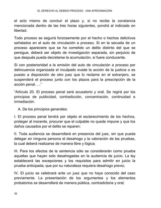 EL DERECHO AL DEBIDO PROCESO. UNA APROXIMACIÓN
36
el acto mismo de concluir el plazo y, si no recibe la constancia
mencionada dentro de las tres horas siguientes, pondrá al indiciado en
libertad.
Todo proceso se seguirá forzosamente por el hecho o hechos delictivos
señalados en el auto de vinculación a proceso. Si en la secuela de un
proceso apareciere que se ha cometido un delito distinto del que se
persigue, deberá ser objeto de investigación separada, sin perjuicio de
que después pueda decretarse la acumulación, si fuere conducente.
Si con posterioridad a la emisión del auto de vinculación a proceso por
delincuencia organizada el inculpado evade la acción de la justicia o es
puesto a disposición de otro juez que lo reclame en el extranjero, se
suspenderá el proceso junto con los plazos para la prescripción de la
acción penal…..”
“Artículo 20. El proceso penal será acusatorio y oral. Se regirá por los
principios de publicidad, contradicción, concentración, continuidad e
inmediación.
A. De los principios generales:
I. El proceso penal tendrá por objeto el esclarecimiento de los hechos,
proteger al inocente, procurar que el culpable no quede impune y que los
daños causados por el delito se reparen;
II. Toda audiencia se desarrollará en presencia del juez, sin que pueda
delegar en ninguna persona el desahogo y la valoración de las pruebas,
la cual deberá realizarse de manera libre y lógica;
III. Para los efectos de la sentencia sólo se considerarán como prueba
aquellas que hayan sido desahogadas en la audiencia de juicio. La ley
establecerá las excepciones y los requisitos para admitir en juicio la
prueba anticipada, que por su naturaleza requiera desahogo previo;
IV. El juicio se celebrará ante un juez que no haya conocido del caso
previamente. La presentación de los argumentos y los elementos
probatorios se desarrollará de manera pública, contradictoria y oral;
 