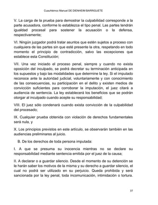Cuauhtémoc Manuel DE DIENHEIM BARRIGUETE
37
V. La carga de la prueba para demostrar la culpabilidad corresponde a la
parte acusadora, conforme lo establezca el tipo penal. Las partes tendrán
igualdad procesal para sostener la acusación o la defensa,
respectivamente;
VI. Ningún juzgador podrá tratar asuntos que estén sujetos a proceso con
cualquiera de las partes sin que esté presente la otra, respetando en todo
momento el principio de contradicción, salvo las excepciones que
establece esta Constitución;
VII. Una vez iniciado el proceso penal, siempre y cuando no exista
oposición del inculpado, se podrá decretar su terminación anticipada en
los supuestos y bajo las modalidades que determine la ley. Si el imputado
reconoce ante la autoridad judicial, voluntariamente y con conocimiento
de las consecuencias, su participación en el delito y existen medios de
convicción suficientes para corroborar la imputación, el juez citará a
audiencia de sentencia. La ley establecerá los beneficios que se podrán
otorgar al inculpado cuando acepte su responsabilidad;
VIII. El juez sólo condenará cuando exista convicción de la culpabilidad
del procesado;
IX. Cualquier prueba obtenida con violación de derechos fundamentales
será nula, y
X. Los principios previstos en este artículo, se observarán también en las
audiencias preliminares al juicio.
B. De los derechos de toda persona imputada:
I. A que se presuma su inocencia mientras no se declare su
responsabilidad mediante sentencia emitida por el juez de la causa;
II. A declarar o a guardar silencio. Desde el momento de su detención se
le harán saber los motivos de la misma y su derecho a guardar silencio, el
cual no podrá ser utilizado en su perjuicio. Queda prohibida y será
sancionada por la ley penal, toda incomunicación, intimidación o tortura.
 
