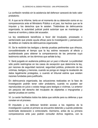 EL DERECHO AL DEBIDO PROCESO. UNA APROXIMACIÓN
38
La confesión rendida sin la asistencia del defensor carecerá de todo valor
probatorio;
III. A que se le informe, tanto en el momento de su detención como en su
comparecencia ante el Ministerio Público o el juez, los hechos que se le
imputan y los derechos que le asisten. Tratándose de delincuencia
organizada, la autoridad judicial podrá autorizar que se mantenga en
reserva el nombre y datos del acusador.
La ley establecerá beneficios a favor del inculpado, procesado o
sentenciado que preste ayuda eficaz para la investigación y persecución
de delitos en materia de delincuencia organizada;
IV. Se le recibirán los testigos y demás pruebas pertinentes que ofrezca,
concediéndosele el tiempo que la ley estime necesario al efecto y
auxiliándosele para obtener la comparecencia de las personas cuyo
testimonio solicite, en los términos que señale la ley;
V. Será juzgado en audiencia pública por un juez o tribunal. La publicidad
sólo podrá restringirse en los casos de excepción que determine la ley,
por razones de seguridad nacional, seguridad pública, protección de las
víctimas, testigos y menores, cuando se ponga en riesgo la revelación de
datos legalmente protegidos, o cuando el tribunal estime que existen
razones fundadas para justificarlo.
En delincuencia organizada, las actuaciones realizadas en la fase de
investigación podrán tener valor probatorio, cuando no puedan ser
reproducidas en juicio o exista riesgo para testigos o víctimas. Lo anterior
sin perjuicio del derecho del inculpado de objetarlas o impugnarlas y
aportar pruebas en contra;
VI. Le serán facilitados todos los datos que solicite para su defensa y que
consten en el proceso.
El imputado y su defensor tendrán acceso a los registros de la
investigación cuando el primero se encuentre detenido y cuando pretenda
recibírsele declaración o entrevistarlo. Asimismo, antes de su primera
comparecencia ante juez podrán consultar dichos registros, con la
 
