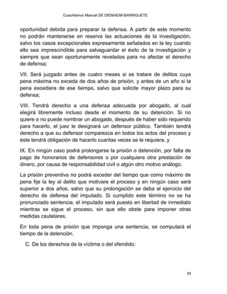 Cuauhtémoc Manuel DE DIENHEIM BARRIGUETE
39
oportunidad debida para preparar la defensa. A partir de este momento
no podrán mantenerse en reserva las actuaciones de la investigación,
salvo los casos excepcionales expresamente señalados en la ley cuando
ello sea imprescindible para salvaguardar el éxito de la investigación y
siempre que sean oportunamente revelados para no afectar el derecho
de defensa;
VII. Será juzgado antes de cuatro meses si se tratare de delitos cuya
pena máxima no exceda de dos años de prisión, y antes de un año si la
pena excediere de ese tiempo, salvo que solicite mayor plazo para su
defensa;
VIII. Tendrá derecho a una defensa adecuada por abogado, al cual
elegirá libremente incluso desde el momento de su detención. Si no
quiere o no puede nombrar un abogado, después de haber sido requerido
para hacerlo, el juez le designará un defensor público. También tendrá
derecho a que su defensor comparezca en todos los actos del proceso y
éste tendrá obligación de hacerlo cuantas veces se le requiera, y
IX. En ningún caso podrá prolongarse la prisión o detención, por falta de
pago de honorarios de defensores o por cualquiera otra prestación de
dinero, por causa de responsabilidad civil o algún otro motivo análogo.
La prisión preventiva no podrá exceder del tiempo que como máximo de
pena fije la ley al delito que motivare el proceso y en ningún caso será
superior a dos años, salvo que su prolongación se deba al ejercicio del
derecho de defensa del imputado. Si cumplido este término no se ha
pronunciado sentencia, el imputado será puesto en libertad de inmediato
mientras se sigue el proceso, sin que ello obste para imponer otras
medidas cautelares.
En toda pena de prisión que imponga una sentencia, se computará el
tiempo de la detención.
C. De los derechos de la víctima o del ofendido:
 