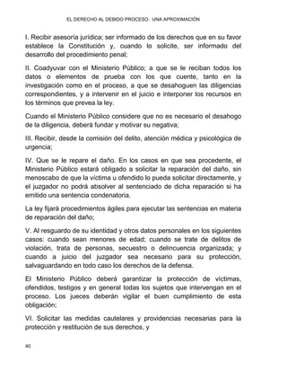 EL DERECHO AL DEBIDO PROCESO. UNA APROXIMACIÓN
40
I. Recibir asesoría jurídica; ser informado de los derechos que en su favor
establece la Constitución y, cuando lo solicite, ser informado del
desarrollo del procedimiento penal;
II. Coadyuvar con el Ministerio Público; a que se le reciban todos los
datos o elementos de prueba con los que cuente, tanto en la
investigación como en el proceso, a que se desahoguen las diligencias
correspondientes, y a intervenir en el juicio e interponer los recursos en
los términos que prevea la ley.
Cuando el Ministerio Público considere que no es necesario el desahogo
de la diligencia, deberá fundar y motivar su negativa;
III. Recibir, desde la comisión del delito, atención médica y psicológica de
urgencia;
IV. Que se le repare el daño. En los casos en que sea procedente, el
Ministerio Público estará obligado a solicitar la reparación del daño, sin
menoscabo de que la víctima u ofendido lo pueda solicitar directamente, y
el juzgador no podrá absolver al sentenciado de dicha reparación si ha
emitido una sentencia condenatoria.
La ley fijará procedimientos ágiles para ejecutar las sentencias en materia
de reparación del daño;
V. Al resguardo de su identidad y otros datos personales en los siguientes
casos: cuando sean menores de edad; cuando se trate de delitos de
violación, trata de personas, secuestro o delincuencia organizada; y
cuando a juicio del juzgador sea necesario para su protección,
salvaguardando en todo caso los derechos de la defensa.
El Ministerio Público deberá garantizar la protección de víctimas,
ofendidos, testigos y en general todas los sujetos que intervengan en el
proceso. Los jueces deberán vigilar el buen cumplimiento de esta
obligación;
VI. Solicitar las medidas cautelares y providencias necesarias para la
protección y restitución de sus derechos, y
 