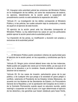 Cuauhtémoc Manuel DE DIENHEIM BARRIGUETE
41
VII. Impugnar ante autoridad judicial las omisiones del Ministerio Público
en la investigación de los delitos, así como las resoluciones de reserva,
no ejercicio, desistimiento de la acción penal o suspensión del
procedimiento cuando no esté satisfecha la reparación del daño.”
“Artículo 21. La investigación de los delitos corresponde al Ministerio
Público y a las policías, las cuales actuarán bajo la conducción y mando
de aquél en el ejercicio de esta función.
“El ejercicio de la acción penal ante los tribunales corresponde al
Ministerio Público. La ley determinará los casos en que los particulares
podrán ejercer la acción penal ante la autoridad judicial…”
“La imposición de las penas, su modificación y duración son propias y
exclusivas de la autoridad judicial”
………
………….
…………….
“…….El Ministerio Público podrá considerar criterios de oportunidad para
el ejercicio de la acción penal, en los supuestos y condiciones que fije la
ley….”
“Artículo 23. Ningún juicio criminal deberá tener más de tres instancias.
Nadie puede ser juzgado dos veces por el mismo delito, ya sea que en el
juicio se le absuelva o se le condene. Queda prohibida la práctica de
absolver de la instancia.”
“Artículo 29. En los casos de invasión, perturbación grave de la paz
pública, o de cualquier otro que ponga a la sociedad en grave peligro o
conflicto, solamente el Presidente de los Estados Unidos Mexicanos, de
acuerdo con los titulares de las Secretarías de Estado y la Procuraduría
General de la República y con la aprobación del Congreso de la Unión o
de la Comisión Permanente cuando aquel no estuviere reunido, podrá
restringir o suspender en todo el país o en lugar determinado el ejercicio
de los derechos y las garantías que fuesen obstáculo para hacer frente,
 