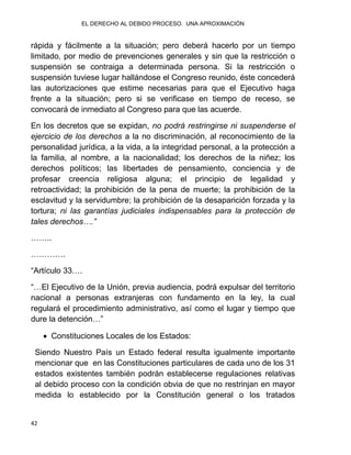 EL DERECHO AL DEBIDO PROCESO. UNA APROXIMACIÓN
42
rápida y fácilmente a la situación; pero deberá hacerlo por un tiempo
limitado, por medio de prevenciones generales y sin que la restricción o
suspensión se contraiga a determinada persona. Si la restricción o
suspensión tuviese lugar hallándose el Congreso reunido, éste concederá
las autorizaciones que estime necesarias para que el Ejecutivo haga
frente a la situación; pero si se verificase en tiempo de receso, se
convocará de inmediato al Congreso para que las acuerde.
En los decretos que se expidan, no podrá restringirse ni suspenderse el
ejercicio de los derechos a la no discriminación, al reconocimiento de la
personalidad jurídica, a la vida, a la integridad personal, a la protección a
la familia, al nombre, a la nacionalidad; los derechos de la niñez; los
derechos políticos; las libertades de pensamiento, conciencia y de
profesar creencia religiosa alguna; el principio de legalidad y
retroactividad; la prohibición de la pena de muerte; la prohibición de la
esclavitud y la servidumbre; la prohibición de la desaparición forzada y la
tortura; ni las garantías judiciales indispensables para la protección de
tales derechos….”
……..
………….
“Artículo 33….
“…El Ejecutivo de la Unión, previa audiencia, podrá expulsar del territorio
nacional a personas extranjeras con fundamento en la ley, la cual
regulará el procedimiento administrativo, así como el lugar y tiempo que
dure la detención…”
 Constituciones Locales de los Estados:
Siendo Nuestro País un Estado federal resulta igualmente importante
mencionar que en las Constituciones particulares de cada uno de los 31
estados existentes también podrán establecerse regulaciones relativas
al debido proceso con la condición obvia de que no restrinjan en mayor
medida lo establecido por la Constitución general o los tratados
 