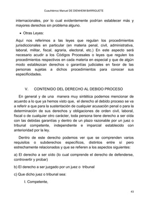 Cuauhtémoc Manuel DE DIENHEIM BARRIGUETE
43
internacionales, por lo cual evidentemente podrían establecer más y
mayores derechos sin problema alguno.
 Otras Leyes:
Aquí nos referimos a las leyes que regulan los procedimientos
jurisdiccionales en particular (en materia penal, civil, administrativa,
laboral, militar, fiscal, agraria, electoral, etc.) En este aspecto será
necesario acudir a los Códigos Procesales o leyes que regulen los
procedimientos respectivos en cada materia en especial y que de algún
modo establezcan derechos o garantías judiciales en favor de las
personas sujetas a dichos procedimientos para conocer sus
especificidades.
V. CONTENIDO DEL DERECHO AL DEBIDO PROCESO
En general y de una manera muy sintética podemos mencionar de
acuerdo a lo que ya hemos visto que, el derecho al debido proceso se va
a referir a que para la sustentación de cualquier acusación penal o para la
determinación de sus derechos y obligaciones de orden civil, laboral,
fiscal o de cualquier otro carácter, toda persona tiene derecho a ser oída
con las debidas garantías y dentro de un plazo razonable por un juez o
tribunal competente, independiente e imparcial establecido con
anterioridad por la ley.
Dentro de este derecho podemos ver que se comprenden varios
requisitos o subderechos específicos, distintos entre sí pero
estrechamente relacionados y que se refieren a los aspectos siguientes:
a) El derecho a ser oído (lo cual comprende el derecho de defenderse,
controvertir y probar)
b) El derecho a ser juzgado por un juez o tribunal
c) Que dicho juez o tribunal sea:
I. Competente,
 