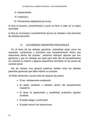 EL DERECHO AL DEBIDO PROCESO. UNA APROXIMACIÓN
44
II. Independiente,
III. Imparcial y
IV. Previamente establecido por la ley
d) Que el proceso, procedimiento o juicio se lleve a cabo en un plazo
razonable
e) Que en el proceso o procedimiento (juicio) se respeten a las personas
las debidas garantías.
VI. LAS DEBIDAS GARANTÍAS PROCESALES
En el tema de las debidas garantías, entendidas éstas como los
requisitos, condiciones y principios que necesariamente tienen que
observarse dentro del proceso podemos distinguir algunas que son
genéricas y que se manejan por igual para todo tipo de procedimientos
sin importar la materia y algunas específicas centradas en los juicios de
carácter penal.
Así de manera muy general podemos señalar entre las debidas
garantías genéricas que debe implicar un proceso:
El Poder demandar y acudir ante los órganos de justicia
 El ser debidamente emplazado
 El poder contestar y declarar dentro del procedimiento
respectivo
 El tener la oportunidad y posibilidad probatoria (aportar
pruebas)
 El poder alegar y controvertir
 El poder recurrir las resoluciones
 