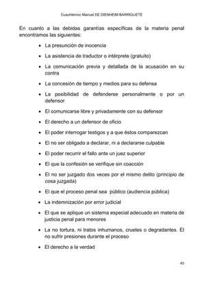Cuauhtémoc Manuel DE DIENHEIM BARRIGUETE
45
En cuanto a las debidas garantías específicas de la materia penal
encontramos las siguientes:
 La presunción de inocencia
 La asistencia de traductor o intérprete (gratuito)
 La comunicación previa y detallada de la acusación en su
contra
 La concesión de tiempo y medios para su defensa
 La posibilidad de defenderse personalmente o por un
defensor
 El comunicarse libre y privadamente con su defensor
 El derecho a un defensor de oficio
 El poder interrogar testigos y a que éstos comparezcan
 El no ser obligado a declarar, ni a declararse culpable
 El poder recurrir el fallo ante un juez superior
 El que la confesión se verifique sin coacción
 El no ser juzgado dos veces por el mismo delito (principio de
cosa juzgada)
 El que el proceso penal sea público (audiencia pública)
 La indemnización por error judicial
 El que se aplique un sistema especial adecuado en materia de
justicia penal para menores
 La no tortura, ni tratos inhumanos, crueles o degradantes. El
no sufrir presiones durante el proceso
 El derecho a la verdad
 