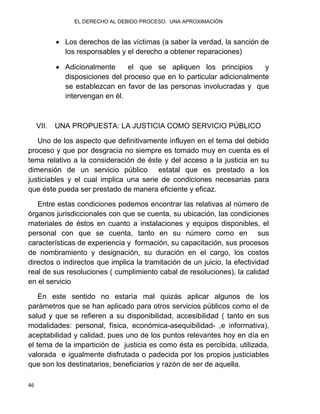 EL DERECHO AL DEBIDO PROCESO. UNA APROXIMACIÓN
46
 Los derechos de las víctimas (a saber la verdad, la sanción de
los responsables y el derecho a obtener reparaciones)
 Adicionalmente el que se apliquen los principios y
disposiciones del proceso que en lo particular adicionalmente
se establezcan en favor de las personas involucradas y que
intervengan en él.
VII. UNA PROPUESTA: LA JUSTICIA COMO SERVICIO PÚBLICO
Uno de los aspecto que definitivamente influyen en el tema del debido
proceso y que por desgracia no siempre es tomado muy en cuenta es el
tema relativo a la consideración de éste y del acceso a la justicia en su
dimensión de un servicio público estatal que es prestado a los
justiciables y el cual implica una serie de condiciones necesarias para
que éste pueda ser prestado de manera eficiente y eficaz.
Entre estas condiciones podemos encontrar las relativas al número de
órganos jurisdiccionales con que se cuenta, su ubicación, las condiciones
materiales de éstos en cuanto a instalaciones y equipos disponibles, el
personal con que se cuenta, tanto en su número como en sus
características de experiencia y formación, su capacitación, sus procesos
de nombramiento y designación, su duración en el cargo, los costos
directos o indirectos que implica la tramitación de un juicio, la efectividad
real de sus resoluciones ( cumplimiento cabal de resoluciones), la calidad
en el servicio
En este sentido no estaría mal quizás aplicar algunos de los
parámetros que se han aplicado para otros servicios públicos como el de
salud y que se refieren a su disponibilidad, accesibilidad ( tanto en sus
modalidades: personal, física, económica-asequibilidad- ,e informativa),
aceptabilidad y calidad, pues uno de los puntos relevantes hoy en día en
el tema de la impartición de justicia es como ésta es percibida, utilizada,
valorada e igualmente disfrutada o padecida por los propios justiciables
que son los destinatarios, beneficiarios y razón de ser de aquella.
 