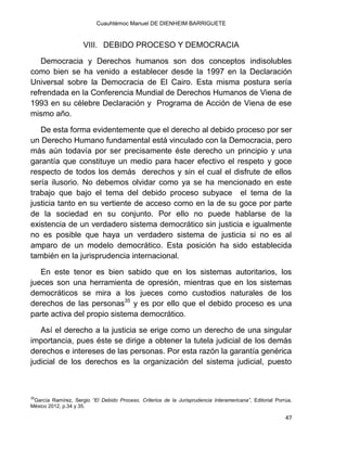 Cuauhtémoc Manuel DE DIENHEIM BARRIGUETE
47
VIII. DEBIDO PROCESO Y DEMOCRACIA
Democracia y Derechos humanos son dos conceptos indisolubles
como bien se ha venido a establecer desde la 1997 en la Declaración
Universal sobre la Democracia de El Cairo. Esta misma postura sería
refrendada en la Conferencia Mundial de Derechos Humanos de Viena de
1993 en su célebre Declaración y Programa de Acción de Viena de ese
mismo año.
De esta forma evidentemente que el derecho al debido proceso por ser
un Derecho Humano fundamental está vinculado con la Democracia, pero
más aún todavía por ser precisamente éste derecho un principio y una
garantía que constituye un medio para hacer efectivo el respeto y goce
respecto de todos los demás derechos y sin el cual el disfrute de ellos
sería ilusorio. No debemos olvidar como ya se ha mencionado en este
trabajo que bajo el tema del debido proceso subyace el tema de la
justicia tanto en su vertiente de acceso como en la de su goce por parte
de la sociedad en su conjunto. Por ello no puede hablarse de la
existencia de un verdadero sistema democrático sin justicia e igualmente
no es posible que haya un verdadero sistema de justicia si no es al
amparo de un modelo democrático. Esta posición ha sido establecida
también en la jurisprudencia internacional.
En este tenor es bien sabido que en los sistemas autoritarios, los
jueces son una herramienta de opresión, mientras que en los sistemas
democráticos se mira a los jueces como custodios naturales de los
derechos de las personas35
y es por ello que el debido proceso es una
parte activa del propio sistema democrático.
Así el derecho a la justicia se erige como un derecho de una singular
importancia, pues éste se dirige a obtener la tutela judicial de los demás
derechos e intereses de las personas. Por esta razón la garantía genérica
judicial de los derechos es la organización del sistema judicial, puesto
35
García Ramírez, Sergio “El Debido Proceso. Criterios de la Jurisprudencia Interamericana”, Editorial Porrúa,
México 2012, p.34 y 35.
 