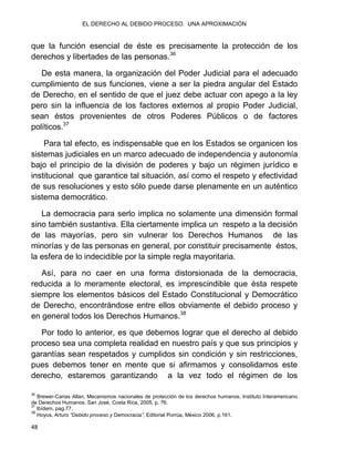 EL DERECHO AL DEBIDO PROCESO. UNA APROXIMACIÓN
48
que la función esencial de éste es precisamente la protección de los
derechos y libertades de las personas.36
De esta manera, la organización del Poder Judicial para el adecuado
cumplimiento de sus funciones, viene a ser la piedra angular del Estado
de Derecho, en el sentido de que el juez debe actuar con apego a la ley
pero sin la influencia de los factores externos al propio Poder Judicial,
sean éstos provenientes de otros Poderes Públicos o de factores
políticos.37
Para tal efecto, es indispensable que en los Estados se organicen los
sistemas judiciales en un marco adecuado de independencia y autonomía
bajo el principio de la división de poderes y bajo un régimen jurídico e
institucional que garantice tal situación, así como el respeto y efectividad
de sus resoluciones y esto sólo puede darse plenamente en un auténtico
sistema democrático.
La democracia para serlo implica no solamente una dimensión formal
sino también sustantiva. Ella ciertamente implica un respeto a la decisión
de las mayorías, pero sin vulnerar los Derechos Humanos de las
minorías y de las personas en general, por constituir precisamente éstos,
la esfera de lo indecidible por la simple regla mayoritaria.
Así, para no caer en una forma distorsionada de la democracia,
reducida a lo meramente electoral, es imprescindible que ésta respete
siempre los elementos básicos del Estado Constitucional y Democrático
de Derecho, encontrándose entre ellos obviamente el debido proceso y
en general todos los Derechos Humanos.38
Por todo lo anterior, es que debemos lograr que el derecho al debido
proceso sea una completa realidad en nuestro país y que sus principios y
garantías sean respetados y cumplidos sin condición y sin restricciones,
pues debemos tener en mente que si afirmamos y consolidamos este
derecho, estaremos garantizando a la vez todo el régimen de los
36
Brewer-Carias Allan, Mecanismos nacionales de protección de los derechos humanos, Instituto Interamericano
de Derechos Humanos, San José, Costa Rica, 2005, p. 76.
37
Ibídem, pag.77.
38
Hoyos, Arturo “Debido proceso y Democracia”, Editorial Porrúa, México 2006, p.161.
 