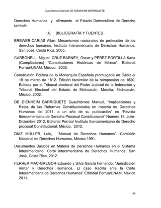 Cuauhtémoc Manuel DE DIENHEIM BARRIGUETE
49
Derechos Humanos y afirmando el Estado Democrático de Derecho
también.
IX. BIBLIOGRAFÍA Y FUENTES
BREWER-CARIAS Allan, Mecanismos nacionales de protección de los
derechos humanos, Instituto Interamericano de Derechos Humanos,
San José, Costa Rica, 2005.
CARBONELL, Miguel, CRUZ BARNEY, Oscar y PÉREZ PORTILLA Karla
(Compiladores) “Constituciones Históricas de México”, Editorial
Porrúa/UNAM, México, 2002.
Constitución Política de la Monarquía Española promulgada en Cádiz el
19 de marzo de 1812. Edición facsimilar de la reimpresión de 1820.
Editada por el Tribunal electoral del Poder Judicial de la federación y
Tribunal Electoral del Estado de Michoacán, Morelia, Michoacán,
México, 2002.
DE DIENHEIM BARRIGUETE Cuauhtémoc Manuel, “Implicaciones y
Retos de las Reformas Constitucionales en materia de Derechos
Humanos del 2011, a un año de su publicación” en “Revista
Iberoamericana de Derecho Procesal Constitucional” Número 18, Julio-
Diciembre 2012, Editorial Porrúa/ Instituto Iberoamericano de Derecho
procesal Constitucional, México, 2012.
DÍAZ MÜLLER, Luis, “Manual de Derechos Humanos”. Comisión
Nacional de Derechos Humanos, México 1991.
Documentos Básicos en Materia de Derechos Humanos en el Sistema
Interamericano, Corte interamericana de Derechos Humanos, San
José, Costa Rica, 2012.
FERRER MAC-GREGOR Eduardo y Silva García Fernando, “Jurisdicción
militar y Derechos Humanos. El caso Radilla ante la Corte
Interamericana de Derechos Humanos” Editorial Porrúa/UNAM, México
2011.
 