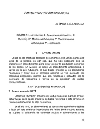 51
DUMPING Y CUOTAS COMPENSATORIAS
Lila MAGUREGUI ALCARAZ
SUMARIO: I. Introducción. II. Antecedentes Históricos. III.
Dumping. IV. Medidas Antidumping. V. Procedimientos
Antidumping. VI. Bibliografía.
I. INTRODUCCIÓN
El uso de las prácticas desleales de comercio se ha venido dando a lo
largo de la historia, es por eso, que ha sido necesario que se
implementen procedimientos para evitar afectar la producción comercial
de los países. En México, se sigue un procedimiento antidumping, a
través de la Ley Aduanera, el cual busca proteger a los productores
nacionales y evitar que el comercio nacional se vea mermado por
productos extranjeros, mismos que son regulados y aplicados por la
Secretaría de Economía a través de la aplicación de cuotas
compensatorias.
II. ANTECENDENTES HISTORICOS
A. Antecedentes del GATT
El término “dumping” proviene del verbo inglés que significa arrojar,
echar fuera; en la época medieval se hacía referencia a este término en
relación a deshacerse de algo no querido.
En el año 1830 en el movimiento de liberalismo económico y teorías
a favor del libre comercio internacional de Adam Smith y David Ricardo
se sugiere la existencia de conceder ayudas o subvenciones a las
 