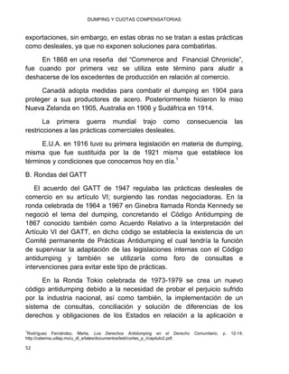 DUMPING Y CUOTAS COMPENSATORIAS
52
exportaciones, sin embargo, en estas obras no se tratan a estas prácticas
como desleales, ya que no exponen soluciones para combatirlas.
En 1868 en una reseña del “Commerce and Financial Chronicle”,
fue cuando por primera vez se utiliza este término para aludir a
deshacerse de los excedentes de producción en relación al comercio.
Canadá adopta medidas para combatir el dumping en 1904 para
proteger a sus productores de acero. Posteriormente hicieron lo miso
Nueva Zelanda en 1905, Australia en 1906 y Sudáfrica en 1914.
La primera guerra mundial trajo como consecuencia las
restricciones a las prácticas comerciales desleales.
E.U.A. en 1916 tuvo su primera legislación en materia de dumping,
misma que fue sustituida por la de 1921 misma que establece los
términos y condiciones que conocemos hoy en día.1
B. Rondas del GATT
El acuerdo del GATT de 1947 regulaba las prácticas desleales de
comercio en su artículo VI; surgiendo las rondas negociadoras. En la
ronda celebrada de 1964 a 1967 en Ginebra llamada Ronda Kennedy se
negoció el tema del dumping, concretando el Código Antidumping de
1867 conocido también como Acuerdo Relativo a la Interpretación del
Artículo VI del GATT, en dicho código se establecía la existencia de un
Comité permanente de Prácticas Antidumping el cual tendría la función
de supervisar la adaptación de las legislaciones internas con el Código
antidumping y también se utilizaría como foro de consultas e
intervenciones para evitar este tipo de prácticas.
En la Ronda Tokio celebrada de 1973-1979 se crea un nuevo
código antidumping debido a la necesidad de probar el perjuicio sufrido
por la industria nacional, así como también, la implementación de un
sistema de consultas, conciliación y solución de diferencias de los
derechos y obligaciones de los Estados en relación a la aplicación e
1
Rodríguez Fernández, Marta, Los Derechos Antidumping en el Derecho Comunitario, p. 12-14,
http://catarina.udlap.mx/u_dl_a/tales/documentos/ledi/cortes_p_i/capitulo2.pdf.
 
