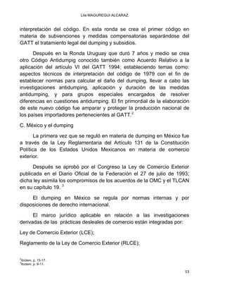 Lila MAGUREGUI ALCARAZ
53
interpretación del código. En esta ronda se crea el primer código en
materia de subvenciones y medidas compensatorias separándose del
GATT el tratamiento legal del dumping y subsidios.
Después en la Ronda Uruguay que duró 7 años y medio se crea
otro Código Antidumpig conocido también como Acuerdo Relativo a la
aplicación del artículo VI del GATT 1994; estableciendo temas como:
aspectos técnicos de interpretación del código de 1979 con el fin de
establecer normas para calcular el daño del dumping, llevar a cabo las
investigaciones antidumping, aplicación y duración de las medidas
antidumping, y para grupos especiales encargados de resolver
diferencias en cuestiones antidumping. El fin primordial de la elaboración
de este nuevo código fue amparar y proteger la producción nacional de
los países importadores pertenecientes al GATT.2
C. México y el dumping
La primera vez que se reguló en materia de dumping en México fue
a través de la Ley Reglamentaria del Artículo 131 de la Constitución
Política de los Estados Unidos Mexicanos en materia de comercio
exterior.
Después se aprobó por el Congreso la Ley de Comercio Exterior
publicada en el Diario Oficial de la Federación el 27 de julio de 1993;
dicha ley asimila los compromisos de los acuerdos de la OMC y el TLCAN
en su capítulo 19. 3
El dumping en México se regula por normas internas y por
disposiciones de derecho internacional.
El marco jurídico aplicable en relación a las investigaciones
derivadas de las prácticas desleales de comercio están integradas por:
Ley de Comercio Exterior (LCE);
Reglamento de la Ley de Comercio Exterior (RLCE);
2
Ibídem, p. 15-17.
3
Ibídem, p. 9-11.
 