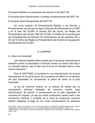 DUMPING Y CUOTAS COMPENSATORIAS
54
El Acuerdo Relativo a la Aplicación del artículo VI del GATT 94;
El Acuerdo sobre Subvenciones y medidas compensatorias del GATT 94;
El Acuerdo sobre Salvaguardas del GATT 94.
Así como también: El Entendimiento Relativo a las Normas y
Procedimientos por los que se rige la Solución de Diferencias de la OMC
y en el caso del TLCAN, el capítulo XIX del mismo, las Reglas del
Procedimiento del artículo 1904 del TLCAN, el Código de Conducta para
los Procedimientos de Solución de Controversias de los capítulos XIX y
XX del TLCAN y las Reglas de Procedimiento del Comité de Impugnación
Extraordinaria del TLCAN.4
III. DUMPING
A. ¿Qué es el dumping?
Juan Manuel Saldaña Pérez señala que el dumping internacional se
presenta cuando un exportador o productor vende a un precio más bajo a
un mercado externo, que el valor que le da en el mercado interno a esa
misma mercancía.5
Para el GATT/OMC el dumping es una discriminación de precios
internacional, en el cual el precio de un producto es inferior en el mercado
del país exportador en comparación al precio de venta en el país
importador.
La ley de comercio exterior en su artículo 28 señala que se
considerarán prácticas desleales de comercio cuando haya
discriminación de precios o subvenciones en el país exportador al
momento de importar, ya sea que estas condiciones causen daño a las
mercancías idénticas o similares de la rama de producción nacional;
estarán obligadas al pago de una cuota compensatoria las personas
4
Cruz Barney, Oscar, Las reformas a la Ley de Comercio Exterior en Materia de prácticas desleales de comercio
antidumping: un primer acercamiento, 1er. ed., Universidad Nacional Autónoma de México, 2003, p. 2-3.
5
Saldaña Pérez, Juan Manuel, Comercio Internacional: Régimen Jurídico Económico, Editorial Porrúa. México,
2005, p. 102.
 