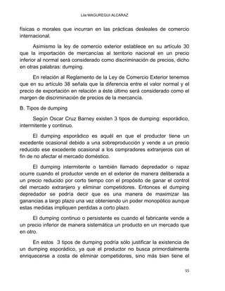 Lila MAGUREGUI ALCARAZ
55
físicas o morales que incurran en las prácticas desleales de comercio
internacional.
Asimismo la ley de comercio exterior establece en su artículo 30
que la importación de mercancías al territorio nacional en un precio
inferior al normal será considerado como discriminación de precios, dicho
en otras palabras: dumping.
En relación al Reglamento de la Ley de Comercio Exterior tenemos
que en su artículo 38 señala que la diferencia entre el valor normal y el
precio de exportación en relación a éste último será considerado como el
margen de discriminación de precios de la mercancía.
B. Tipos de dumping
Según Oscar Cruz Barney existen 3 tipos de dumping: esporádico,
intermitente y continuo.
El dumping esporádico es aquél en que el productor tiene un
excedente ocasional debido a una sobreproducción y vende a un precio
reducido ese excedente ocasional a los compradores extranjeros con el
fin de no afectar el mercado doméstico.
El dumping intermitente o también llamado depredador o rapaz
ocurre cuando el productor vende en el exterior de manera deliberada a
un precio reducido por corto tiempo con el propósito de ganar el control
del mercado extranjero y eliminar competidores. Entonces el dumping
depredador se podría decir que es una manera de maximizar las
ganancias a largo plazo una vez obteniendo un poder monopólico aunque
estas medidas impliquen perdidas a corto plazo.
El dumping continuo o persistente es cuando el fabricante vende a
un precio inferior de manera sistemática un producto en un mercado que
en otro.
En estos 3 tipos de dumping podría sólo justificar la existencia de
un dumping esporádico, ya que el productor no busca primordialmente
enriquecerse a costa de eliminar competidores, sino más bien tiene el
 