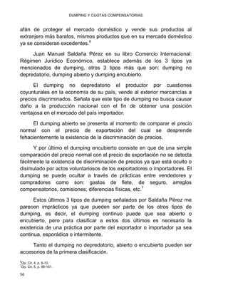 DUMPING Y CUOTAS COMPENSATORIAS
56
afán de proteger el mercado doméstico y vende sus productos al
extranjero más baratos, mismos productos que en su mercado doméstico
ya se consideran excedentes.6
Juan Manuel Saldaña Pérez en su libro Comercio Internacional:
Régimen Jurídico Económico, establece además de los 3 tipos ya
mencionados de dumping, otros 3 tipos más que son: dumping no
depredatorio, dumping abierto y dumping encubierto.
El dumping no depredatorio el productor por cuestiones
coyunturales en la economía de su país, vende al exterior mercancías a
precios discriminados. Señala que este tipo de dumping no busca causar
daño a la producción nacional con el fin de obtener una posición
ventajosa en el mercado del país importador.
El dumping abierto se presenta al momento de comparar el precio
normal con el precio de exportación del cual se desprende
fehacientemente la existencia de la discriminación de precios.
Y por último el dumping encubierto consiste en que de una simple
comparación del precio normal con el precio de exportación no se detecta
fácilmente la existencia de discriminación de precios ya que está oculto o
disimulado por actos voluntariosos de los exportadores o importadores. El
dumping se puede ocultar a través de prácticas entre vendedores y
compradores como son: gastos de flete, de seguro, arreglos
compensatorios, comisiones, diferencias físicas, etc.7
Estos últimos 3 tipos de dumping señalados por Saldaña Pérez me
parecen imprácticos ya que pueden ser parte de los otros tipos de
dumping, es decir, el dumping continuo puede que sea abierto o
encubierto, pero para clasificar a estos dos últimos es necesario la
existencia de una práctica por parte del exportador o importador ya sea
continua, esporádica o intermitente.
Tanto el dumping no depredatorio, abierto o encubierto pueden ser
accesorios de la primera clasificación.
6
Op. Cit. 4, p. 8-10.
7
Op. Cit. 5, p. 99-101.
 