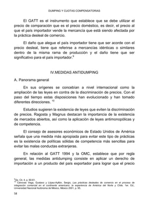 DUMPING Y CUOTAS COMPENSATORIAS
58
El GATT es el instrumento que establece que se debe utilizar el
precio de comparación que es el precio doméstico, es decir, el precio al
que el país importador vende la mercancía que está siendo afectada por
la práctica desleal de comercio.
El daño que alegue el país importador tiene que ser acorde con el
precio desleal, tiene que referirse a mercancías idénticas o similares
dentro de la misma rama de producción y el daño tiene que ser
significativo para el país importador.9
IV.MEDIDAS ANTIDUMPING
A. Panorama general
En sus orígenes se concebían a nivel internacional como la
ampliación de las leyes en contra de la discriminación de precios. Con el
paso del tiempo estas disposiciones han evolucionado y han tomado
diferentes direcciones. 10
Estudios sugieren la existencia de leyes que eviten la discriminación
de precios. Ragosta y Magnus destacan la importancia de la existencia
de mercados abiertos, así como la aplicación de leyes antimonopólicas y
de competencia.
El consejo de asesores económicos de Estado Unidos de América
señala que una medida más apropiada para evitar este tipo de prácticas
es la existencia de políticas sólidas de competencia más sencillas para
evitar las malas conductas extranjeras.
En relación al GATT 1994 y la OMC, establece que por regla
general, las medidas antidumping consiste en aplicar un derecho de
importación a un producto del país exportador para lograr que el precio
9
Op. Cit. 4, p. 60-61.
10
Cánovas Vega, Gustavo y López-Ayllón, Sergio, Las prácticas desleales de comercio en el proceso de
integración comercial en el continente americano: la experiencia de América del Norte y Chile, 1er. Ed.,
Universidad Nacional Autónoma de México, México 2001, p. 95.
 