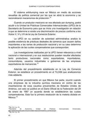 DUMPING Y CUOTAS COMPENSATORIAS
60
El sistema antidumping nace en México en medio de acciones
resueltas de política comercial por las que se abrió la economía y se
racionalizaron mecanismos de protección.14
Cuando un productor mexicano se vea afectado por dumping, podrá
acudir a la Unidad de Prácticas Comerciales Internacionales (UPCI) de la
Secretaría de Economía para que se inicie una investigación en relación
a que se determine si existe una discriminación de precios conforme a los
títulos V, VI y VII de la Ley de Comercio Exterior.
La UPCI en su carácter de autoridad administrativa analiza la
posible existencia de prácticas desleales de comercio que causen daños
importantes a las ramas de producción nacional y en su caso determina
la aplicación de las cuotas compensatorias que correspondan.
Las investigaciones realizadas por la UPCI tienen relevancia a nivel
nacional e internacional y en sus resoluciones pueden resultar afectados
tanto productores nacionales como exportadores, importadores,
consumidores, usuarios industriales o gobiernos de las empresas
exportadoras de mercancías.15
Además del procedimiento establecido en la Ley de Comercio
Exterior, se establece un procedimiento en el TLCAN que analizaremos
más adelante.
El primer procedimiento en que México fue parte, ocurrió cuando
una empresas de la industria química mexicana en contra de las
importaciones de sosa caustica provenientes de Estados Unidos de
América, con esto se publicó en el Diario Oficial de la Federación del 29
de enero de 1987 un acuerdo donde se establecieron las cuotas
compensatorias. Esta fue la primera resolución de la materia dictada en
México.16
14
Op. Cit. 4, p. 15.
15
Secretaría de Economía, Unidad de Prácticas Internacionales Comerciales,
http://www.economia.gob.mx/comunidad-negocios/industria-y-comercio/upci.
16
Op. Cit. 4, p. 16.
 