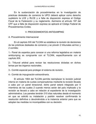 Lila MAGUREGUI ALCARAZ
61
En la sustanciación de procedimientos en la investigación de
prácticas desleales de comercio la UPCI deberá aplicar como derecho
supletorio la LCE y RLCE y a falta de disposición expresa el Código
Fiscal de la Federación y su reglamento. Asimismo el artículo 197 del
CFF que a falta de disposición expresa se aplicará el Código Federal de
Procedimientos Civiles.
V. PROCEDIMIENTOS ANTIDUMPING
A. Procedimiento Internacional
En el capítulo XIX del TLCAN se establece la revisión de decisiones
de las prácticas desleales de comercio y se prevén 2 tribunales ad-hoc y
2 comités:
1.- Panel de expertos para conocer si una reforma legislativa en materia
antidumping es congruente con el TLCAN, específicamente con el
capítulo XIX.
2.- Tribunal arbitral para revisar las resoluciones dictadas en dichos
temas por los órganos nacionales.
3.- Comité especial para proteger el sistema de revisión.
4.- Comité de impugnación extraordinaria.
El artículo 1904 del TLCAN permite reemplazar la revisión judicial
interna en materia de cuotas compensatorias mediante la revisión llevada
a cabo por un panel binacional, dicho panel estará integrado por 5
miembros de los cuales 2 cuando menos serán del país implicado y la
revisión se llevará a cabo en relación al expediente de la investigación
administrativa. Los paneles tendrán 315 días naturales desde el momento
en que se solicitó su instalación y podrán resolver confirmando la
resolución definitiva o devolviéndola a la instancia anterior para que se
adopten las medidas no incompatibles con su decisión.
 