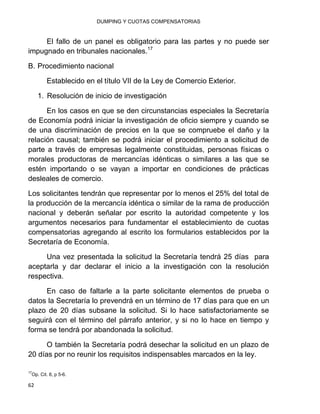 DUMPING Y CUOTAS COMPENSATORIAS
62
El fallo de un panel es obligatorio para las partes y no puede ser
impugnado en tribunales nacionales.17
B. Procedimiento nacional
Establecido en el título VII de la Ley de Comercio Exterior.
1. Resolución de inicio de investigación
En los casos en que se den circunstancias especiales la Secretaría
de Economía podrá iniciar la investigación de oficio siempre y cuando se
de una discriminación de precios en la que se compruebe el daño y la
relación causal; también se podrá iniciar el procedimiento a solicitud de
parte a través de empresas legalmente constituidas, personas físicas o
morales productoras de mercancías idénticas o similares a las que se
estén importando o se vayan a importar en condiciones de prácticas
desleales de comercio.
Los solicitantes tendrán que representar por lo menos el 25% del total de
la producción de la mercancía idéntica o similar de la rama de producción
nacional y deberán señalar por escrito la autoridad competente y los
argumentos necesarios para fundamentar el establecimiento de cuotas
compensatorias agregando al escrito los formularios establecidos por la
Secretaría de Economía.
Una vez presentada la solicitud la Secretaría tendrá 25 días para
aceptarla y dar declarar el inicio a la investigación con la resolución
respectiva.
En caso de faltarle a la parte solicitante elementos de prueba o
datos la Secretaría lo prevendrá en un término de 17 días para que en un
plazo de 20 días subsane la solicitud. Si lo hace satisfactoriamente se
seguirá con el término del párrafo anterior, y si no lo hace en tiempo y
forma se tendrá por abandonada la solicitud.
O también la Secretaría podrá desechar la solicitud en un plazo de
20 días por no reunir los requisitos indispensables marcados en la ley.
17
Op. Cit. 8, p 5-6.
 
