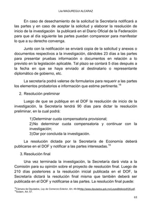 Lila MAGUREGUI ALCARAZ
63
En caso de desechamiento de la solicitud la Secretaría notificará a
las partes y en caso de aceptar la solicitud y elaborar la resolución de
inicio de la investigación la publicará en el Diario Oficial de la Federación
para que al día siguiente las partes puedan comparecer para manifestar
lo que a su derecho convenga.
Junto con la notificación se enviará copia de la solicitud y anexos o
documentos respectivos a la investigación, dándoles 23 días a las partes
para presentar pruebas información o documentos en relación a lo
previsto en la legislación aplicable. Tal plazo se contará 5 días después a
la fecha en que se haya enviado al destinatario o representante
diplomático de gobierno, etc.
La secretaría podrá valerse de formularios para requerir a las partes
los elementos probatorios e información que estime pertinente.18
2. Resolución preliminar
Luego de que se publique en el DOF la resolución de inicio de la
investigación, la Secretaría tendrá 90 días para dictar la resolución
preliminar, en la cual podrá:
1)Determinar cuota compensatoria provisional;
2)No determinar cuota compensatoria y continuar con la
investigación;
3)Dar por concluida la investigación.
La resolución dictada por la Secretaría de Economía deberá
publicarse en el DOF y notificar a las partes interesadas.19
3. Resolución final
Una vez terminada la investigación, la Secretaría dará vista a la
Comisión para su opinión sobre el proyecto de resolución final. Luego de
210 días posteriores a la resolución inicial publicada en el DOF, la
Secretaría dictará la resolución final misma que también deberá ser
publicada en el DOF y notificarse a las partes. La resolución final puede:
18
Cámara de Diputados, Ley de Comercio Exterior, Art. 49-56http://www.diputados.gob.mx/LeyesBiblio/pdf/28.pdf.
19
Ibídem, Art. 57.
 
