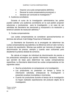 DUMPING Y CUOTAS COMPENSATORIAS
64
 Imponer una cuota compensatoria definitiva;
 Revocar la cuota compensatoria provisional; o
 Declarar por concluida la investigación.20
4. Audiencia conciliatoria
Durante el curso de la investigación administrativa las partes
pueden solicitar una audiencia conciliatoria en la cual podrán proponer
soluciones y conclusiones para la investigación, y en caso de ser
admitidas las Secretaría las sancionará e incorporará a la resolución y
tendrá el carácter de resolución definitiva.21
5. Cuotas compensatorias
Las cuotas compensatorias se consideran aprovechamientos en
términos del artículo 3 del Código Fiscal de la Federación.
La Secretaría de Economía es la encargada de determinar las
cuotas compensatorias equivalentes a la diferencia entre el valor normal y
el precio de exportación. Mismas que podrán ser menores al margen de
discriminación de precios, siempre y cuando sean suficientes para
desalentar la práctica desleal de comercio.
Se calcula el margen de individual de discriminación de precios a
los productores extranjeros que aporten información necesaria, mismos
que servirán de base para determinar las cuotas compensatorias
específicas. La Secretaría determinará las cuotas compensatorias en los
siguientes casos:
 Que los productores no comparezcan a la investigación;
 Los productores no presenten en tiempo y forma la
información solicitada, entorpezcan la investigación o
presenten pruebas incompletas o incorrectas;
 Cuando los productores durante el tiempo de la investigación
no hayan realizado exportaciones del producto objeto de la
investigación.
20
Ibídem, Art 58-60.
21
Ibídem, Art. 61.
 