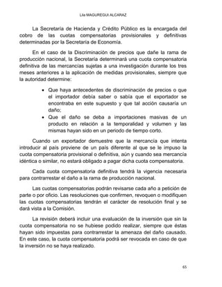 Lila MAGUREGUI ALCARAZ
65
La Secretaría de Hacienda y Crédito Público es la encargada del
cobro de las cuotas compensatorias provisionales y definitivas
determinadas por la Secretaría de Economía.
En el caso de la Discriminación de precios que dañe la rama de
producción nacional, la Secretaría determinará una cuota compensatoria
definitiva de las mercancías sujetas a una investigación durante los tres
meses anteriores a la aplicación de medidas provisionales, siempre que
la autoridad determine:
 Que haya antecedentes de discriminación de precios o que
el importador debía saber o sabía que el exportador se
encontraba en este supuesto y que tal acción causaría un
daño;
 Que el daño se deba a importaciones masivas de un
producto en relación a la temporalidad y volumen y las
mismas hayan sido en un periodo de tiempo corto.
Cuando un exportador demuestre que la mercancía que intenta
introducir al país proviene de un país diferente al que se le impuso la
cuota compensatoria provisional o definitiva, aún y cuando sea mercancía
idéntica o similar, no estará obligado a pagar dicha cuota compensatoria.
Cada cuota compensatoria definitiva tendrá la vigencia necesaria
para contrarrestar el daño a la rama de producción nacional.
Las cuotas compensatorias podrán revisarse cada año a petición de
parte o por oficio. Las resoluciones que confirmen, revoquen o modifiquen
las cuotas compensatorias tendrán el carácter de resolución final y se
dará vista a la Comisión.
La revisión deberá incluir una evaluación de la inversión que sin la
cuota compensatoria no se hubiese podido realizar, siempre que éstas
hayan sido impuestas para contrarrestar la amenaza del daño causado.
En este caso, la cuota compensatoria podrá ser revocada en caso de que
la inversión no se haya realizado.
 