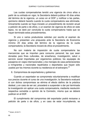 DUMPING Y CUOTAS COMPENSATORIAS
66
Las cuotas compensatorias tendrá una vigencia de cinco años a
partir de su entrada en vigor, la Secretaría deberá publicar 45 días antes
del término de la vigencia, un aviso en el DOF y notificar a las partes,
asimismo deberá hacerlo cuando la cuota compensatoria sea eliminada.
Únicamente cuando se haya iniciado un procedimiento de revisión anual
a petición de parte o de oficio, o un examen de vigencia de oficio en este
lapso, no se dará por concluida la cuota compensatoria hasta que se
hayan terminado estos procedimientos.
Si uno o varios productores solicitan por escrito el examen de
vigencia y presentan una propuesta ante la Secretaría de Economía
mínimo 25 días antes del término de la vigencia de la cuota
compensatoria, la Secretaría iniciará de oficio el procedimiento.
No son materia de imposición de cuota compensatoria las
mercancías que se importen para consumo personal; las que sean
donadas para fines culturales, de enseñanza, investigación, salud o
servicio social importadas por organismos públicos; los equipajes de
pasajeros en viajes internacionales; y los menajes de casa pertenecientes
a inmigrantes y nacionales repatriados o deportados que hayan sido
usados por los mismos durante su residencia en el extranjero.22
6. Compromisos de exportadores y gobiernos
Cuando un exportador se comprometa voluntariamente a modificar
sus precios durante el curso de una investigación, la Secretaría evaluará
si con dichos compromisos se elimina el efecto dañino de la práctica
desleal, y en caso de ser así, procederá a suspender o dar por terminada
la investigación sin aplicar una cuota compensatoria, mediante resolución
respectiva sometida a opinión de la Comisión, misma que se deberá
publicar en el DOF.
El cumplimiento del compromiso del exportador podrá revisarse a
petición de parte o de oficio, y en caso de estar incumpliendo, se
22
Ibídem, Art 62-71.
 