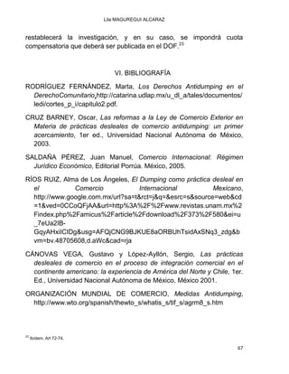 Lila MAGUREGUI ALCARAZ
67
restablecerá la investigación, y en su caso, se impondrá cuota
compensatoria que deberá ser publicada en el DOF.23
VI. BIBLIOGRAFÍA
RODRÍGUEZ FERNÁNDEZ, Marta, Los Derechos Antidumping en el
DerechoComunitario,http://catarina.udlap.mx/u_dl_a/tales/documentos/
ledi/cortes_p_i/capitulo2.pdf.
CRUZ BARNEY, Oscar, Las reformas a la Ley de Comercio Exterior en
Materia de prácticas desleales de comercio antidumping: un primer
acercamiento, 1er ed., Universidad Nacional Autónoma de México,
2003.
SALDAÑA PÉREZ, Juan Manuel, Comercio Internacional: Régimen
Jurídico Económico, Editorial Porrúa. México, 2005.
RÍOS RUIZ, Alma de Los Ángeles, El Dumping como práctica desleal en
el Comercio Internacional Mexicano,
http://www.google.com.mx/url?sa=t&rct=j&q=&esrc=s&source=web&cd
=1&ved=0CCoQFjAA&url=http%3A%2F%2Fwww.revistas.unam.mx%2
Findex.php%2Famicus%2Farticle%2Fdownload%2F373%2F580&ei=u
_7eUa2IB-
GqyAHxiICIDg&usg=AFQjCNG9BJKUE8aORBUhTsidAxSNq3_zdg&b
vm=bv.48705608,d.aWc&cad=rja
CÁNOVAS VEGA, Gustavo y López-Ayllón, Sergio, Las prácticas
desleales de comercio en el proceso de integración comercial en el
continente americano: la experiencia de América del Norte y Chile, 1er.
Ed., Universidad Nacional Autónoma de México, México 2001.
ORGANIZACIÓN MUNDIAL DE COMERCIO, Medidas Antidumping,
http://www.wto.org/spanish/thewto_s/whatis_s/tif_s/agrm8_s.htm
23
Ibídem, Art 72-74.
 