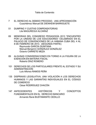 5
Tabla de Contenido
7 EL DERECHO AL DEBIDO PROCESO. UNA APROXIMACIÓN
Cuauhtémoc Manuel DE DIENHEIM BARRIGUETE
51 DUMPING Y CUOTAS COMPENSATORIAS
Lila MAGUREGUI ALCARAZ
69 MEMORIAS DEL CONGRESO PEDAGOGÍA 2013 “ENCUENTRO
POR LA UNIDAD DE LOS EDUCADORES” CELEBRADO EN EL
PALACIO DE CONVENCIONES DE LA HABANA CUBA DEL 4 AL
8 DE FEBRERO DE 2013. (SEGUNDA PARTE)
Raymundo GARCÍA QUINTANA
Manuel Benjamín GONZÁLEZ GONZÁLEZ
Octavio CARRETE MEZA
89 ALGUNAS CONSIDERACIONES EN TORNO A LA FIGURA DE LA
EXENCIÓN EN MATERIA FISCAL
Roberto DÍAZ ROMERO
101 DERECHOS DE LOS PARTICULARES FRENTE AL ESTADO Y SU
ADMINISTRACIÓN
Luis Alfonso RAMOS PEÑA
135 DISPRAXIS LEGISLATIVA, UNA VIOLACIÓN A LOS DERECHOS
HUMANOS Y LAS GARANTÍAS INDIVIDUALES EN EL CÓDIGO
DE COMERCIO
César RODRÍGUEZ CHACÓN
147 ANTECEDENTES HISTÓRICOS Y CONCEPTOS
FUNDAMENTALES EN EL DERECHO BANCARIO
Armando René BUSTAMANTE CEDILLO
 