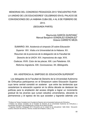 69
MEMORIAS DEL CONGRESO PEDAGOGÍA 2013 “ENCUENTRO POR
LA UNIDAD DE LOS EDUCADORES” CELEBRADO EN EL PALACIO DE
CONVENCIONES DE LA HABANA CUBA DEL 4 AL 8 DE FEBRERO DE
2013.
(SEGUNDA PARTE)
Raymundo GARCÍA QUINTANA1
Manuel Benjamín GONZÁLEZ GONZÁLEZ2
Octavio CARRETE MEZA
SUMARIO: XIII. Asistencia al simposio 20 sobre Educación
Superior XIV. Visita a la Universidad de la Habana. XV.
Resumen de la ponencia de la delegación de la Facultad de
Derecho de la UACH. XVI. Impresiones de viaje. XVII.
Cadecas. XVIII. Color de las placas. XIX. Las Paladares. XX.
Reforma migratoria. XXI. Conclusiones. XII. Bibliografía.
XIII. ASISTENCIA AL SIMPOSIO 20: EDUCACIÓN SUPERIOR3
Los delegados de la Facultad de Derecho de la Universidad Autónoma
de Chihuahua participamos en el Simposium sobre Educación Superior
cuyo tema central consistió en sostener que entre las tendencias que
caracterizan la educación superior en la última década se destacan las
políticas para la ampliación del acceso dirigido a lograr un incremento
gradual de los jóvenes que cursan estudios universitarios, elevando la
permanencia y el egreso de los que acceden y logrando además una
1
Profesor de Tiempo Completo de la Facultad de Derecho de la Universidad Autónoma de Chihuahua.
2
Profesor de Tiempo Completo de la Facultad de Derecho de la Universidad Autónoma de Chihuahua y
Coordinador del Centro de Investigaciones Jurídicas de la citada Facultad.
3
Programa Científico, Pedagogía 2013 “Encuentro por la unidad de los educadores”, Sello Editor Educación
Cubana, Dirección de Ciencia y Técnica, Ciudad de la Habana, Cuba p. 318.
 