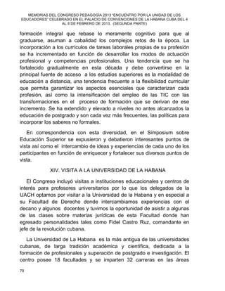 MEMORIAS DEL CONGRESO PEDAGOGÍA 2013 “ENCUENTRO POR LA UNIDAD DE LOS
EDUCADORES” CELEBRADO EN EL PALACIO DE CONVENCIONES DE LA HABANA CUBA DEL 4
AL 8 DE FEBRERO DE 2013. (SEGUNDA PARTE)
70
formación integral que rebase lo meramente cognitivo para que al
graduarse, asuman a cabalidad los complejos retos de la época. La
incorporación a los currículos de tareas laborales propias de su profesión
se ha incrementado en función de desarrollar los modos de actuación
profesional y competencias profesionales. Una tendencia que se ha
fortalecido gradualmente en esta década y debe convertirse en la
principal fuente de acceso a los estudios superiores es la modalidad de
educación a distancia, una tendencia frecuente a la flexibilidad curricular
que permita garantizar los aspectos esenciales que caracterizan cada
profesión, así como la intensificación del empleo de las TIC con las
transformaciones en el proceso de formación que se derivan de ese
incremento. Se ha extendido y elevado a niveles no antes alcanzados la
educación de postgrado y son cada vez más frecuentes, las políticas para
incorporar los saberes no formales.
En correspondencia con esta diversidad, en el Simposium sobre
Educación Superior se expusieron y debatieron interesantes puntos de
vista así como el intercambio de ideas y experiencias de cada uno de los
participantes en función de enriquecer y fortalecer sus diversos puntos de
vista.
XIV. VISITA A LA UNIVERSIDAD DE LA HABANA
El Congreso incluyó visitas a instituciones educacionales y centros de
interés para profesores universitarios por lo que los delegados de la
UACH optamos por visitar a la Universidad de la Habana y en especial a
su Facultad de Derecho donde intercambiamos experiencias con el
decano y algunos docentes y tuvimos la oportunidad de asistir a algunas
de las clases sobre materias jurídicas de esta Facultad donde han
egresado personalidades tales como Fidel Castro Ruz, comandante en
jefe de la revolución cubana.
La Universidad de La Habana es la más antigua de las universidades
cubanas, de larga tradición académica y científica, dedicada a la
formación de profesionales y superación de postgrado e investigación. El
centro posee 18 facultades y se imparten 32 carreras en las áreas
 