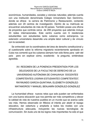 Raymundo GARCÍA QUINTANA
Manuel Benjamín GONZÁLEZ GONZÁLEZ
Octavio CARRETE MEZA
71
económicas, humanidades, sociales y ciencias naturales; además cuenta
con una institución denominada Colegio Universitario San Gerónimo,
donde se ofrece la carrera de Patrimonio y Restauración, contando
además con 20 centros de investigación. Dentro de su matrícula se
encuentran estudiantes de más de 50 países. También posee una oficina
de proyectos que controla cerca de 200 proyectos que además incluye
33 redes internacionales. Este centro cuenta con 6 residencias
estudiantiles con estudiantes tanto cubanos como extranjeros. La
extensión universitaria desarrolla una amplia labor cultural y de vínculo
con la sociedad.
Se entrevistó con la coordinadora del área de derecho constitucional y
al cuestionarle sobre la reforma migratoria recientemente aprobada en
Cuba nos comentó que los cubanos siempre han sido libres para salir del
país pero sin explicar cómo, evadiendo la pregunta, sintiéndose
agredida.
XV. RESÚMEN DE LA PONENCIA PRESENTADA POR LOS
DELEGADOS DE LA FACULTAD DE DERECHO DE LA
UNIVERSIDAD AUTÓNOMA DE CHIHUAHUA “DOCENTES
COMPETENTES LOGRAN ESTUDIANTES COMPETENTES”,
RAYMUNDO GARCIA-QUINTANA, ELIZABETH GONZÁLEZ-
MATAMOROS Y MANUEL BENJAMÍN GONZÁLEZ-GONZÁLEZ
La humanidad ofrece nuevos retos que solo pueden ser enfrentados
con una buena educación que nos permita ser más competitivos y elevar
la calidad de vida de nuestros pueblos en un mundo que se acerca cada
vez más. Hemos observado en México el interés por abatir el rezago
educativo, dar cobertura y ampliarla a todos los niveles con una
infraestructura adecuada, incluyendo las nuevas tecnologías de
comunicación. Sin duda uno de los logros más importantes ha sido el que
 