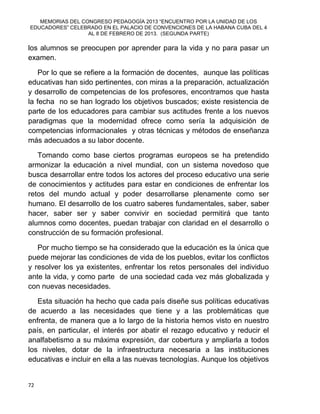MEMORIAS DEL CONGRESO PEDAGOGÍA 2013 “ENCUENTRO POR LA UNIDAD DE LOS
EDUCADORES” CELEBRADO EN EL PALACIO DE CONVENCIONES DE LA HABANA CUBA DEL 4
AL 8 DE FEBRERO DE 2013. (SEGUNDA PARTE)
72
los alumnos se preocupen por aprender para la vida y no para pasar un
examen.
Por lo que se refiere a la formación de docentes, aunque las políticas
educativas han sido pertinentes, con miras a la preparación, actualización
y desarrollo de competencias de los profesores, encontramos que hasta
la fecha no se han logrado los objetivos buscados; existe resistencia de
parte de los educadores para cambiar sus actitudes frente a los nuevos
paradigmas que la modernidad ofrece como sería la adquisición de
competencias informacionales y otras técnicas y métodos de enseñanza
más adecuados a su labor docente.
Tomando como base ciertos programas europeos se ha pretendido
armonizar la educación a nivel mundial, con un sistema novedoso que
busca desarrollar entre todos los actores del proceso educativo una serie
de conocimientos y actitudes para estar en condiciones de enfrentar los
retos del mundo actual y poder desarrollarse plenamente como ser
humano. El desarrollo de los cuatro saberes fundamentales, saber, saber
hacer, saber ser y saber convivir en sociedad permitirá que tanto
alumnos como docentes, puedan trabajar con claridad en el desarrollo o
construcción de su formación profesional.
Por mucho tiempo se ha considerado que la educación es la única que
puede mejorar las condiciones de vida de los pueblos, evitar los conflictos
y resolver los ya existentes, enfrentar los retos personales del individuo
ante la vida, y como parte de una sociedad cada vez más globalizada y
con nuevas necesidades.
Esta situación ha hecho que cada país diseñe sus políticas educativas
de acuerdo a las necesidades que tiene y a las problemáticas que
enfrenta, de manera que a lo largo de la historia hemos visto en nuestro
país, en particular, el interés por abatir el rezago educativo y reducir el
analfabetismo a su máxima expresión, dar cobertura y ampliarla a todos
los niveles, dotar de la infraestructura necesaria a las instituciones
educativas e incluir en ella a las nuevas tecnologías. Aunque los objetivos
 
