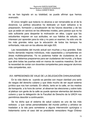 Raymundo GARCÍA QUINTANA
Manuel Benjamín GONZÁLEZ GONZÁLEZ
Octavio CARRETE MEZA
73
no se han logrado en su totalidad, se puede afirmar que hemos
avanzado.
El único renglón que todavía no alcanza a ser remarcable es el de la
docencia. La política educativa ha dedicado un buen esfuerzo a la
preparación, formación y actualización de los futuros docentes y de los
que ya están en servicio en los diferentes niveles, pero parece que no ha
sido suficiente para despertar la motivación en ellos. Lograr que los
estudiantes mejoren en sus actitudes, en sus hábitos de estudio, se
interesen por aprender para la vida y no para un examen, ha sido uno de
los más grandes retos que la educación de todos los tiempos ha
enfrentado, más aún en los albores del siglo XXI.
Las necesidades del mundo actual son muchas y muy grandes. Este
hecho demanda mejores individuos, más capacitados y competentes en
áreas multidisciplinarias. Ya no podemos hablar de ciudadanos de un
país, hoy debemos prepararnos para ser ciudadanos del mundo, y la llave
que abre todas las puertas está en manos de nuestros maestros. De ahí
la necesidad de contar con docentes competentes para asegurar alumnos
más competentes, aún.
XVI. IMPRESIONES DE VIAJE DE LA DELEGACIÓN CHIHUAHUENSE
En la vida diaria es cuando se percibe con mayor claridad una serie
de rasgos del derecho cubano y que dista mucho de ser aquel sistema
jurídico que nos han contado. En efecto, tanto en la calle, en los medios
de transporte, a la hora de comer, al observar las elecciones y sobre todo
al platicar con gente de la calle se puede apreciar elementos del derecho
cubano y que la delegación de la Facultad de Derecho de la UACH nos
permitimos describir a continuación.
Se ha dicho que el sistema de salud cubano es uno de los más
exitosos y que varias personalidades del mundo político y artístico se
trasladan a la isla para someterse a alguna intervención quirúrgica o
tratamiento como el caso del ex presidente venezolano Hugo Chávez
 