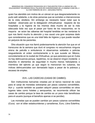 MEMORIAS DEL CONGRESO PEDAGOGÍA 2013 “ENCUENTRO POR LA UNIDAD DE LOS
EDUCADORES” CELEBRADO EN EL PALACIO DE CONVENCIONES DE LA HABANA CUBA DEL 4
AL 8 DE FEBRERO DE 2013. (SEGUNDA PARTE)
74
quien fue atendido con motivo de un cáncer en que desgraciadamente no
pudo salir adelante, o de otras personas que se someten a intervenciones
de la vista, etcétera. Sin embargo es necesario hacer notar que la
realidad observada por la delegación chihuahuense respecto de los
hospitales y la higiene de los mismos dista mucho de ser la más
adecuada toda vez que al pasar por fuera de los nosocomios, en la
mayoría se veían las sábanas del hospital tendidas en las ventanas lo
que nos llamó mucho la atención y nos causó una gran sorpresa dado
que consideramos que es una total falta de higiene y que puede resultar
en perjuicio de los pacientes.
Otra situación que nos llamó poderosamente la atención fue que en el
transcurso de la semana que duró el congreso no escuchamos ninguna
sirena de patrulla o ambulancia ni observamos soldados o policías
resguardando el orden contrariamente a lo que sucede en México,
concretamente en la ciudad de Chihuahua, ya que pareciera que en Cuba
no hay delincuencia porque, repetimos, no se observó ningún incidente o
disturbio ni elementos de seguridad ni mucho menos helicópteros o
miembros del ejército ya que según lo mencionan los cubanos, los
índices delincuenciales son demasiado bajos a pesar de la pobreza y
escasez de empleo.
XVII.- LAS CADECAS (CASAS DE CAMBIO)
Son instituciones bancarias creadas por el banco nacional de cuba
para el canje de monedas extranjeras por pesos cubanos convertibles.
Aún y cuando también se pueden adquirir pesos convertibles en otros
lugares tales como hoteles y aeropuertos, se recomienda utilizar las
casas de cambio porque la tasa de cambio es un poco más beneficiosa
para el usuario (aunque el beneficio apenas si se percibe).
Las monedas que se pueden cambiar por pesos cubanos convertibles
(Cucs) son el dólar estadounidense y canadiense, Euro, Libra Esterlina,
 