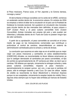 Raymundo GARCÍA QUINTANA
Manuel Benjamín GONZÁLEZ GONZÁLEZ
Octavio CARRETE MEZA
75
el Peso mexicano, Franco suizo, el Yen Japonés y la Corona danesa,
noruega y sueca.4
Al derrumbarse el bloque socialista con la caída de la URSS, comienza
un acelerado cambio dentro de la economía cubana. En octubre de 2004
se empieza a retirar el dólar de la circulación en el país con la finalidad de
fortalecer la moneda nacional. Así quedaron en circulación dos monedas
para circular dentro de dos mercados bien definidos, el peso cubano o
CUP (Cuban Peso) y el peso cubano convertible CUC (Cuban
Convertible). Ambas monedas son propias del país y solo pueden ser
obtenidas y utilizadas dentro de él. Fuera de Cuba no poseen ningún tipo
de valor cambiario.
A partir de su aprobación, el peso convertible se convirtió en el único
medio de pago en las transacciones comerciales que contribuyó a
profundizar el control de cambios, desarrollándose un sistema de
administración centralizada para la compra y venta de divisas.
La conclusión que sacamos en este viaje es en el sentido que es mejor
viajar con pesos mexicanos y cambiarlos en estos establecimientos
(CADECAS) oficiales; es recomendable no llevar dólares americanos ya
que lo castigan demasiado al cambiarlos por pesos convertibles, el tipo
de cambio es aproximadamente de .87 centavos por dólar, es decir que si
cambias 100 dólares por ejemplo, únicamente te entregan ochenta y siete
pesos cubanos convertibles; respecto al peso mexicano ,
aproximadamente te canjean quince por uno, o sea que si cambias mil
pesos, sólo te entregan sesenta y seis Cucs. En caso de utilizar tarjeta
de crédito se recomienda no llevar MasterCard o American Express
porque no son aceptadas; únicamente te aceptan tarjeta de crédito Visa y
algunas otras siempre que no hayan sido emitidas por bancos de Estados
Unidos.
XVIII. COLOR DE LAS PLACAS
4
Estos y otros datos aparecen a la vista del público en las puertas del establecimiento.
 