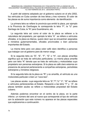 MEMORIAS DEL CONGRESO PEDAGOGÍA 2013 “ENCUENTRO POR LA UNIDAD DE LOS
EDUCADORES” CELEBRADO EN EL PALACIO DE CONVENCIONES DE LA HABANA CUBA DEL 4
AL 8 DE FEBRERO DE 2013. (SEGUNDA PARTE)
76
A partir del sistema adoptado por el gobierno cubano en el año 2002,
los vehículos en Cuba constan de tres letras y tres números. El color de
las placas es de suma importancia como elemento de identificación.
La primera letra se refiere la provincia que emitió la placa, por ejemplo
a la Provincia de Cienfuegos le corresponde la letra “F”, la “U” para
Santiago de Cuba, la “N” para Guantánamo, etc.
La segunda letra así como el color de la placa se refieren a la
naturaleza del propietario, por ejemplo la letra “A” se refiere a vehículos
oficiales, si la placa es blanca, quiere decir que se encuentran asignados
a ministros gubernamentales, oficiales provinciales o bien personas
importantes del Estado.
La misma letra pero con placa color café claro identifica a personas
que trabajan con el gobierno pero de menor rango.
Si la segunda letra es “D”, “E”, “F”, “G” o “H”, con placas amarillas
significa que se trata de vehículos particulares. La misma placa amarilla
pero con letra “K” denota que se trata de vehículos y motocicletas cuyo
propietario son personas extranjeras. Si la placa es café claro estamos en
presencia de personal perteneciente a compañías extranjeras, periodistas
extranjeros y ministros religiosos.
Si la segunda letra de la placa es “R” y es amarilla, el vehículo es una
motocicleta particular o bien un “coco-taxi”.
Las placas azules cuya segunda letra es “S”,”T“,”U” “V”, “W” se refiere
a vehículos pertenecientes al Estado. Respecto a las letra “Y” y “Z”, de
placas también azules se refiere a motocicletas propiedad del Estado
cubano.
Además podemos encontrar en el centro de la placa, en la parte
inferior, un número del cero al nueve que corresponde al tipo de vehículo
con la aclaración que este número no aparece en las placas especiales
que explicaremos a continuación.
 