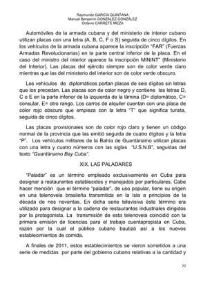 Raymundo GARCÍA QUINTANA
Manuel Benjamín GONZÁLEZ GONZÁLEZ
Octavio CARRETE MEZA
77
Automóviles de la armada cubana y del ministerio de interior cubano
utilizan placas con una letra (A, B, C, F o S) seguida de cinco dígitos. En
los vehículos de la armada cubana aparece la inscripción “FAR” (Fuerzas
Armadas Revolucionarias) en la parte central inferior de la placa. En el
caso del ministro del interior aparece la inscripción MININT” (Ministerio
del Interior). Las placas del ejército siempre son de color verde claro
mientras que las del ministerio del interior son de color verde obscuro.
Los vehículos de diplomáticos portan placas de seis dígitos sin letras
que los precedan. Las placas son de color negro y contiene las letras D,
C o E en la parte inferior de la izquierda de la lámina (D= diplomático, C=
consular, E= otro rango. Los carros de alquiler cuentan con una placa de
color rojo obscuro que empieza con la letra “T” que significa turista,
seguida de cinco dígitos.
Las placas provisionales son de color rojo claro y tienen un código
normal de la provincia que las emitió seguida de cuatro dígitos y la letra
“P”. Los vehículos militares de la Bahía de Guantánamo utilizan placas
con una letra y cuatro números con las siglas “U.S.N.B”, seguidas del
texto “Guantánamo Bay Cuba”.
XIX. LAS PALADARES
“Paladar” es un término empleado exclusivamente en Cuba para
designar a restaurantes establecidos y manejados por particulares. Cabe
hacer mención que el término “paladar”, de uso popular, tiene su origen
en una telenovela brasileña transmitida en la Isla a principios de la
década de nos noventas. En dicha serie televisiva éste término era
utilizado para designar a la cadena de restaurantes industriales dirigidos
por la protagonista. La transmisión de esta telenovela coincidió con la
primera emisión de licencias para el trabajo cuentapropista en Cuba,
razón por la cual el público cubano bautizó así a los nuevos
establecimientos de comida.
A finales de 2011, estos establecimientos se vieron sometidos a una
serie de medidas por parte del gobierno cubano relativas a la cantidad y
 